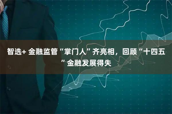 智选+ 金融监管“掌门人”齐亮相，回顾“十四五”金融发展得失