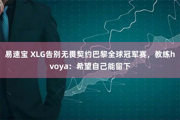 易速宝 XLG告别无畏契约巴黎全球冠军赛，教练hvoya：希望自己能留下