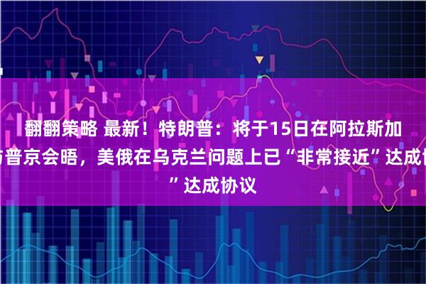 翻翻策略 最新！特朗普：将于15日在阿拉斯加州与普京会晤，美俄在乌克兰问题上已“非常接近”达成协议
