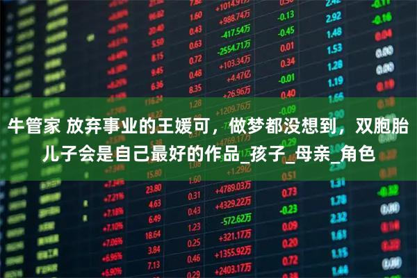 牛管家 放弃事业的王媛可,做梦都没想到,双胞胎儿子会是自己最好的作品_孩子_母亲_角色