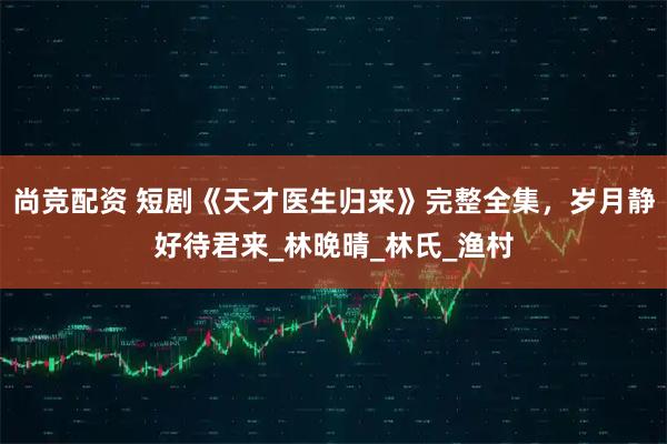 尚竞配资 短剧《天才医生归来》完整全集，岁月静好待君来_林晚晴_林氏_渔村