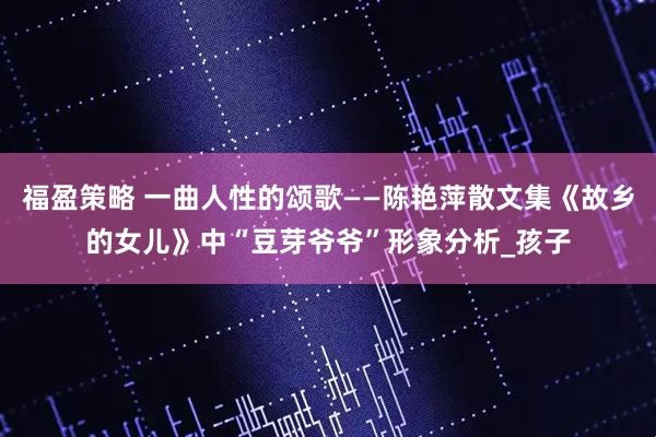 福盈策略 一曲人性的颂歌——陈艳萍散文集《故乡的女儿》中“豆芽爷爷”形象分析_孩子
