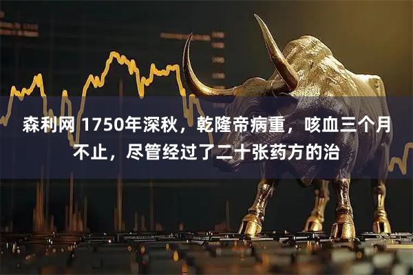 森利网 1750年深秋，乾隆帝病重，咳血三个月不止，尽管经过了二十张药方的治
