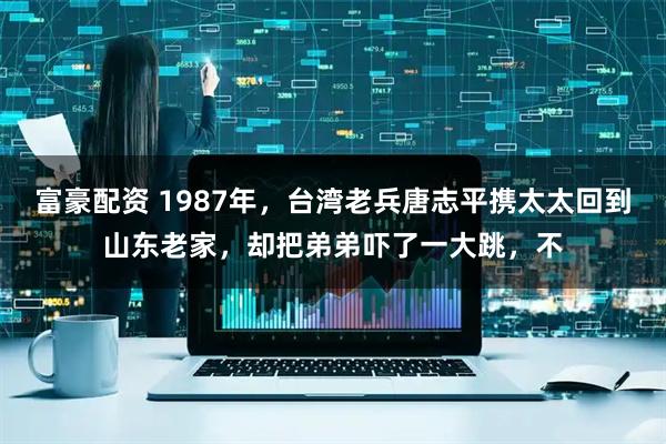 富豪配资 1987年，台湾老兵唐志平携太太回到山东老家，却把弟弟吓了一大跳，不