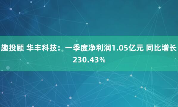 趣投顾 华丰科技：一季度净利润1.05亿元 同比增长230.43%