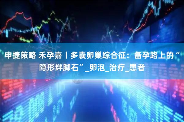 申捷策略 禾孕嘉丨多囊卵巢综合征：备孕路上的“隐形绊脚石”_卵泡_治疗_患者