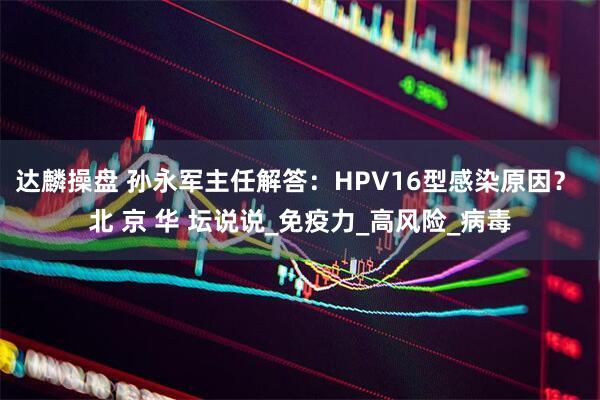 达麟操盘 孙永军主任解答：HPV16型感染原因？ 北 京 华 坛说说_免疫力_高风险_病毒