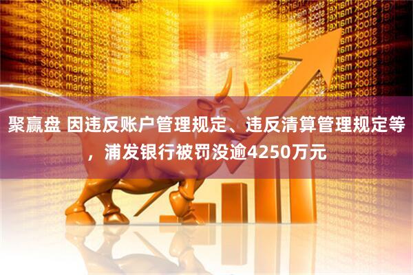 聚赢盘 因违反账户管理规定、违反清算管理规定等，浦发银行被罚没逾4250万元