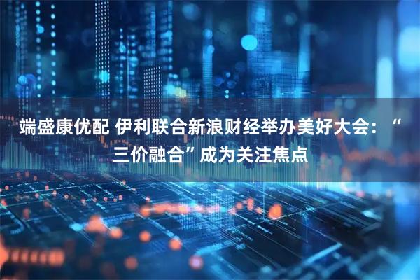 端盛康优配 伊利联合新浪财经举办美好大会：“三价融合”成为关注焦点