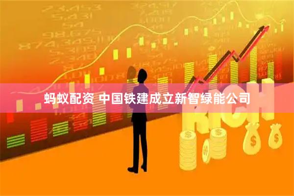 蚂蚁配资 中国铁建成立新智绿能公司