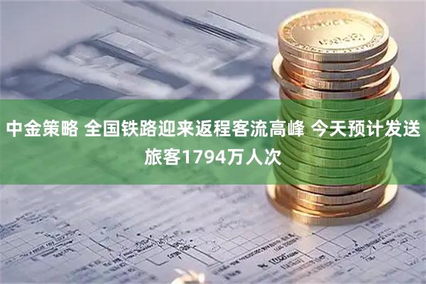 中金策略 全国铁路迎来返程客流高峰 今天预计发送旅客1794万人次