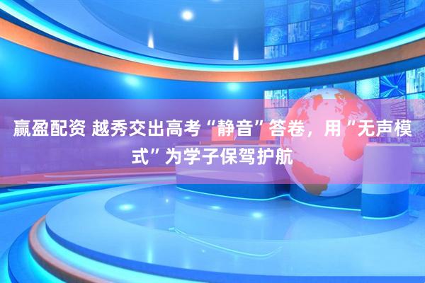 赢盈配资 越秀交出高考“静音”答卷，用“无声模式”为学子保驾护航