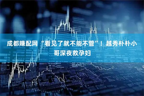 成都赚配网 “看见了就不能不管”！越秀朴朴小哥深夜救孕妇