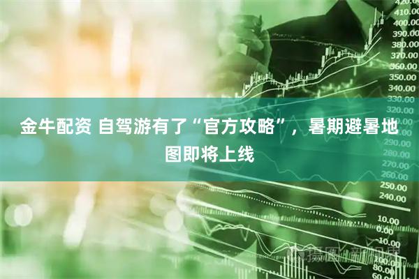 金牛配资 自驾游有了“官方攻略”，暑期避暑地图即将上线