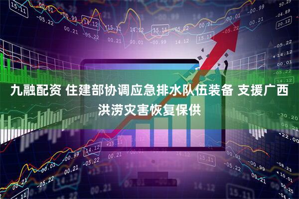 九融配资 住建部协调应急排水队伍装备 支援广西洪涝灾害恢复保供