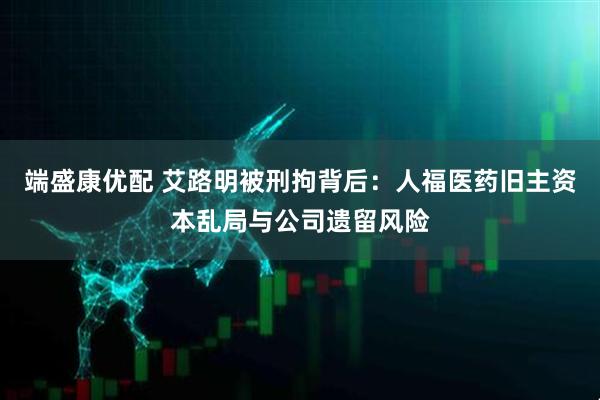 端盛康优配 艾路明被刑拘背后：人福医药旧主资本乱局与公司遗留风险