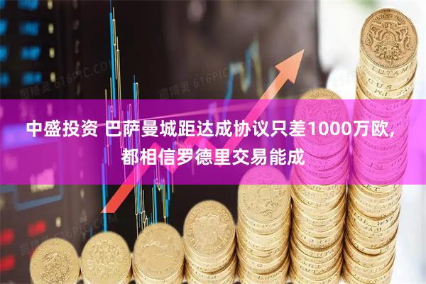 中盛投资 巴萨曼城距达成协议只差1000万欧, 都相信罗德里交易能成