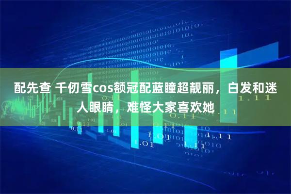 配先查 千仞雪cos额冠配蓝瞳超靓丽，白发和迷人眼睛，难怪大家喜欢她