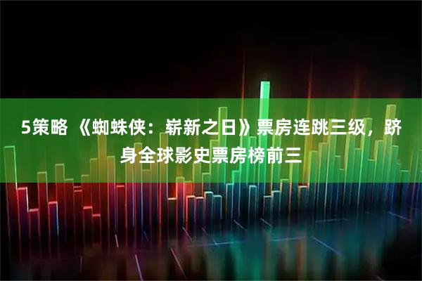 5策略 《蜘蛛侠：崭新之日》票房连跳三级，跻身全球影史票房榜前三