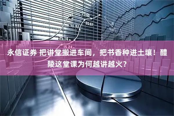 永信证券 把讲堂搬进车间，把书香种进土壤！醴陵这堂课为何越讲越火？